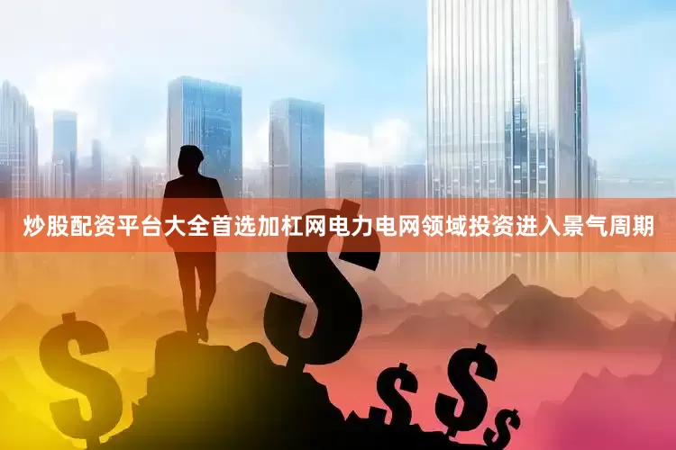 炒股配资平台大全首选加杠网电力电网领域投资进入景气周期