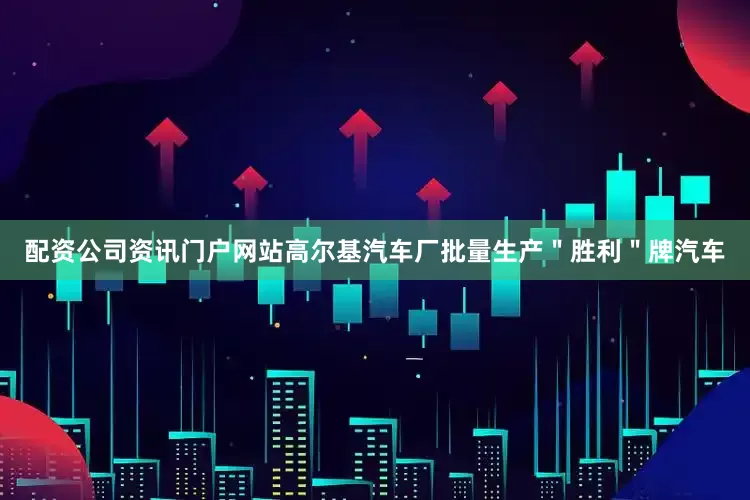 配资公司资讯门户网站高尔基汽车厂批量生产＂胜利＂牌汽车