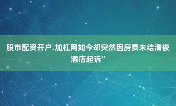 股市配资开户.加杠网如今却突然因房费未结清被酒店起诉”