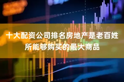十大配资公司排名房地产是老百姓所能够购买的最大商品