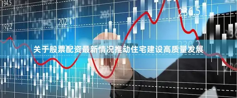 关于股票配资最新情况推动住宅建设高质量发展