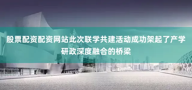 股票配资配资网站此次联学共建活动成功架起了产学研政深度融合的桥梁