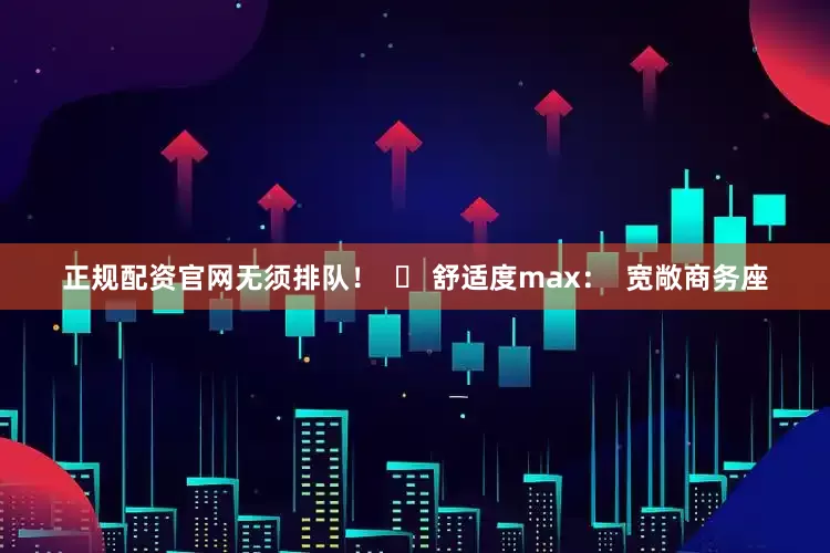 正规配资官网无须排队！  ✅ 舒适度max：  宽敞商务座