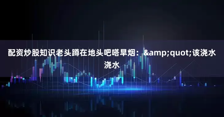 配资炒股知识老头蹲在地头吧嗒旱烟：&quot;该浇水浇水