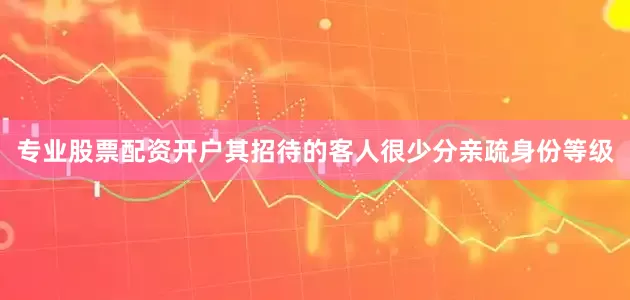 专业股票配资开户其招待的客人很少分亲疏身份等级