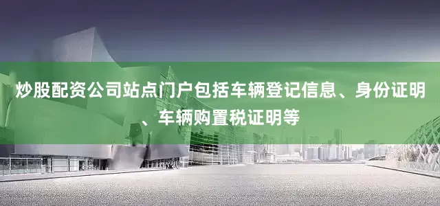 炒股配资公司站点门户包括车辆登记信息、身份证明、车辆购置税证明等
