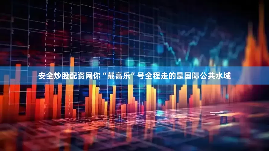 安全炒股配资网你“戴高乐”号全程走的是国际公共水域