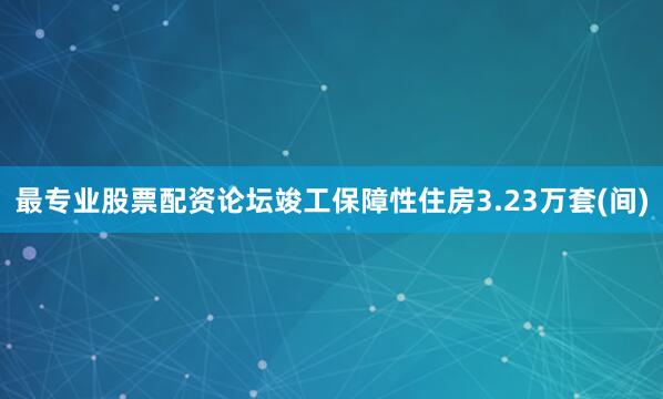 最专业股票配资论坛竣工保障性住房3.23万套(间)