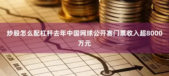 炒股怎么配杠杆去年中国网球公开赛门票收入超8000万元