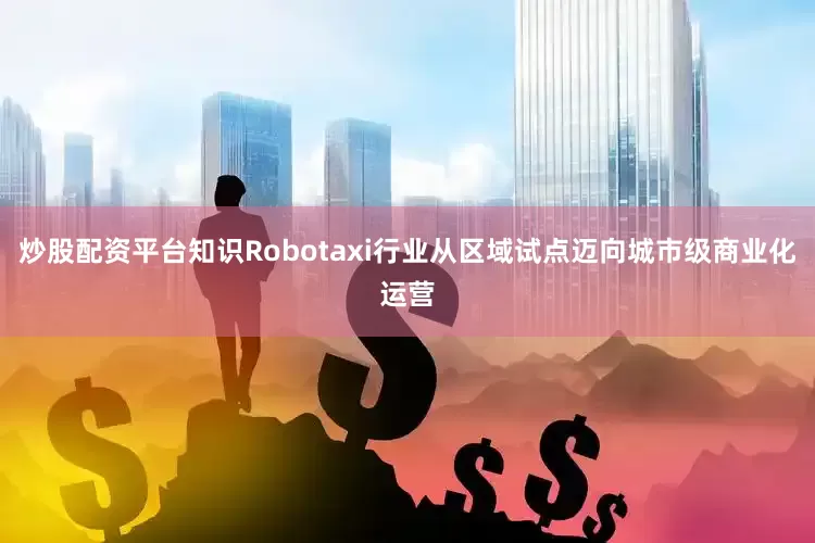 炒股配资平台知识Robotaxi行业从区域试点迈向城市级商业化运营