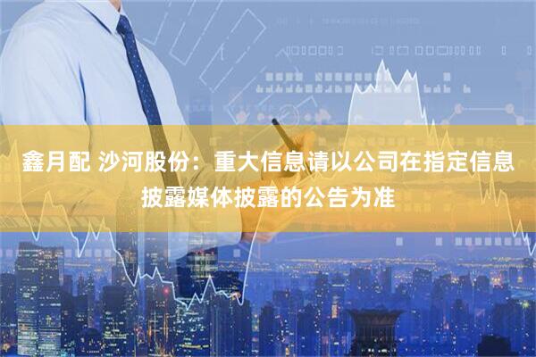 鑫月配 沙河股份：重大信息请以公司在指定信息披露媒体披露的公告为准
