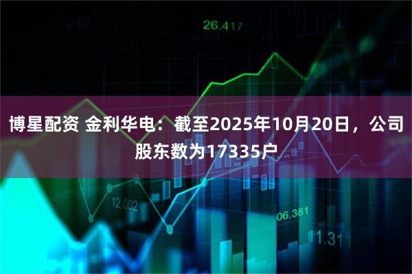 博星配资 金利华电：截至2025年10月20日，公司股东数为17335户