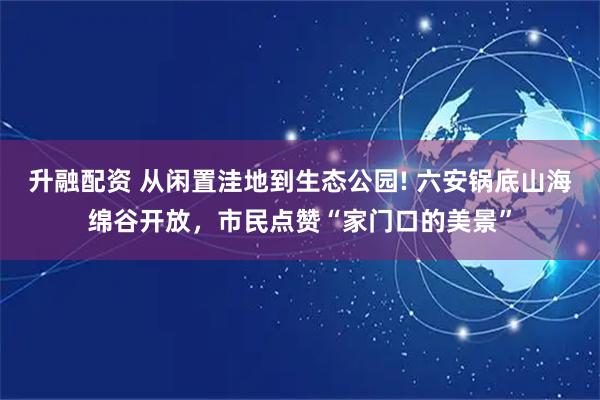 升融配资 从闲置洼地到生态公园! 六安锅底山海绵谷开放，市民点赞“家门口的美景”