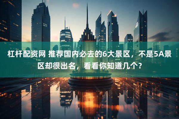 杠杆配资网 推荐国内必去的6大景区，不是5A景区却很出名，看看你知道几个？