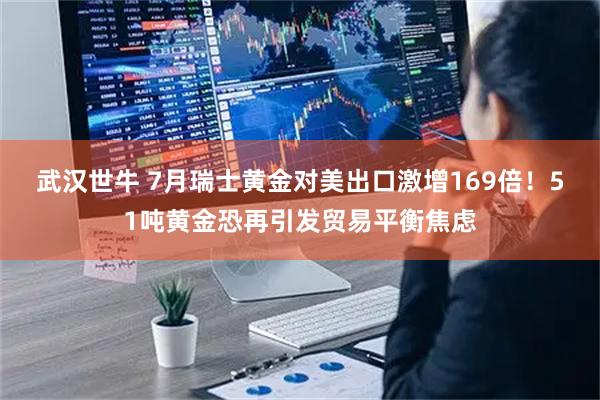 武汉世牛 7月瑞士黄金对美出口激增169倍！51吨黄金恐再引发贸易平衡焦虑