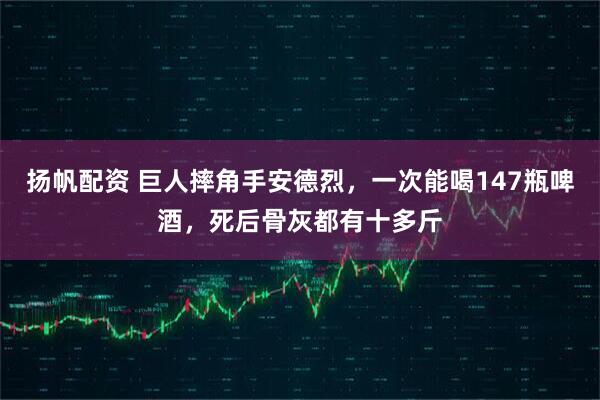 扬帆配资 巨人摔角手安德烈，一次能喝147瓶啤酒，死后骨灰都有十多斤