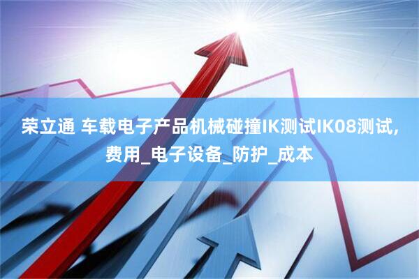 荣立通 车载电子产品机械碰撞IK测试IK08测试,费用_电子设备_防护_成本