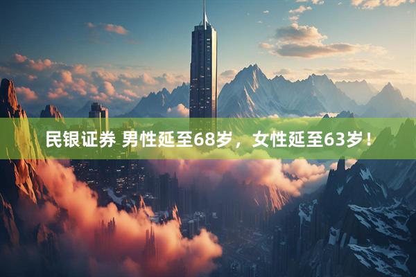 民银证券 男性延至68岁，女性延至63岁！