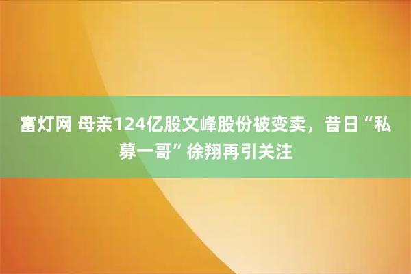 富灯网 母亲124亿股文峰股份被变卖，昔日“私募一哥”徐翔再引关注