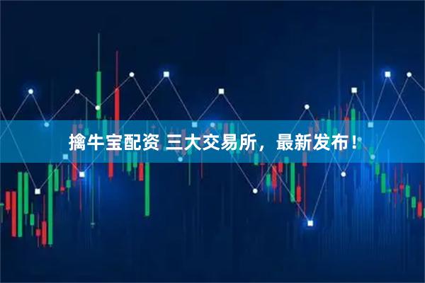 擒牛宝配资 三大交易所，最新发布！