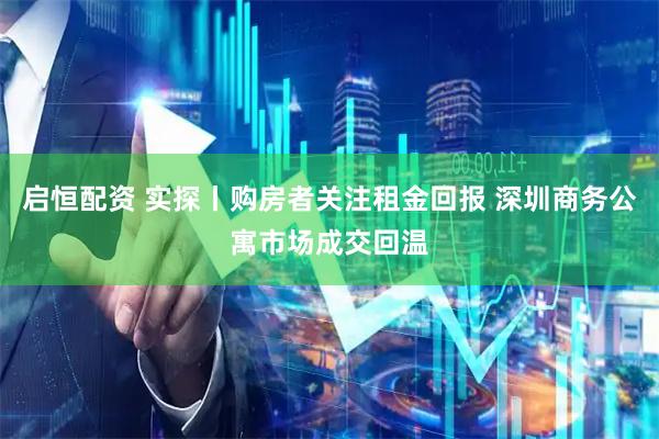 启恒配资 实探丨购房者关注租金回报 深圳商务公寓市场成交回温