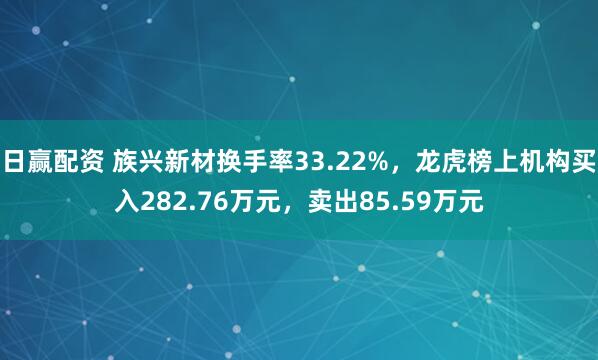 日赢配资 族兴新材换手率33.22%，龙虎榜上机构买入282.76万元，卖出85.59万元