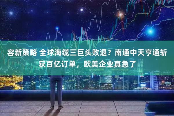 容新策略 全球海缆三巨头败退？南通中天亨通斩获百亿订单，欧美企业真急了