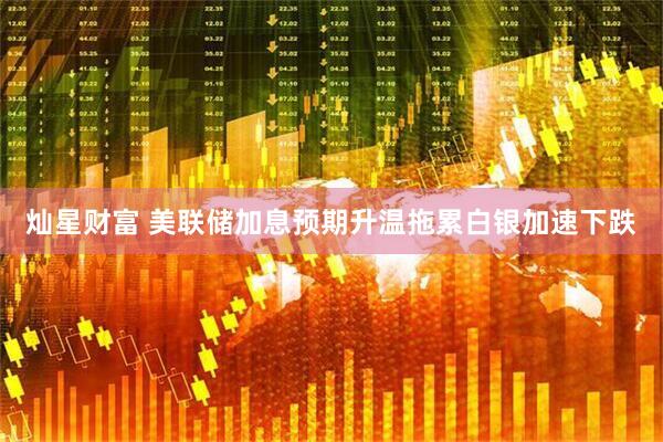 灿星财富 美联储加息预期升温拖累白银加速下跌