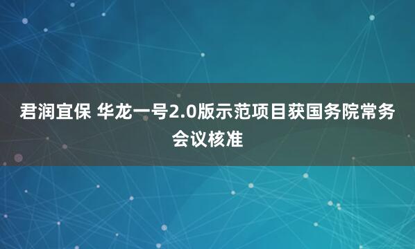 君润宜保 华龙一号2.0版示范项目获国务院常务会议核准