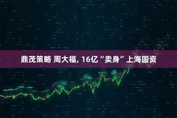 鼎茂策略 周大福, 16亿“卖身”上海国资